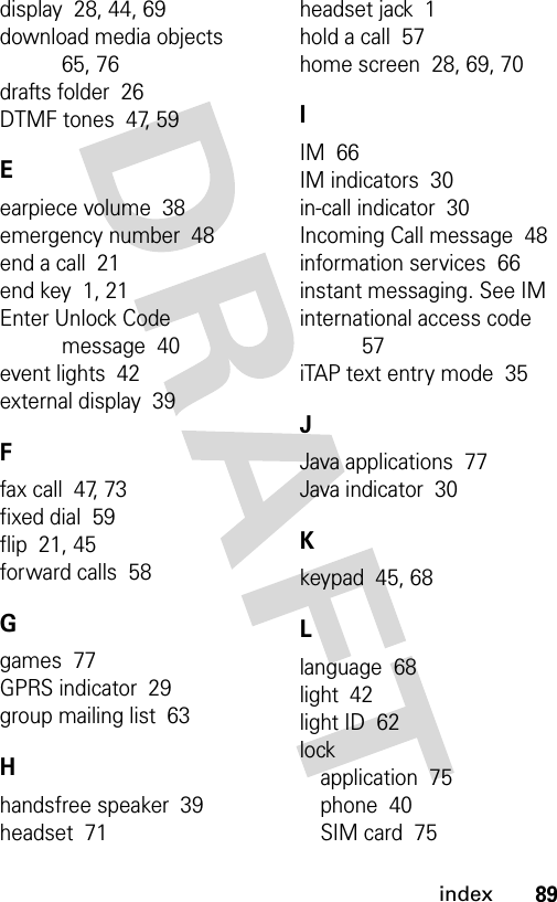 89indexdisplay  28, 44, 69download media objects  65, 76drafts folder  26DTMF tones  47, 59Eearpiece volume  38emergency number  48end a call  21end key  1, 21Enter Unlock Code message  40event lights  42external display  39Ffax call  47, 73fixed dial  59flip  21, 45forward calls  58Ggames  77GPRS indicator  29group mailing list  63Hhandsfree speaker  39headset  71headset jack  1hold a call  57home screen  28, 69, 70IIM  66IM indicators  30in-call indicator  30Incoming Call message  48information services  66instant messaging. See IMinternational access code  57iTAP text entry mode  35JJava applications  77Java indicator  30Kkeypad  45, 68Llanguage  68light  42light ID  62lockapplication  75phone  40SIM card  75