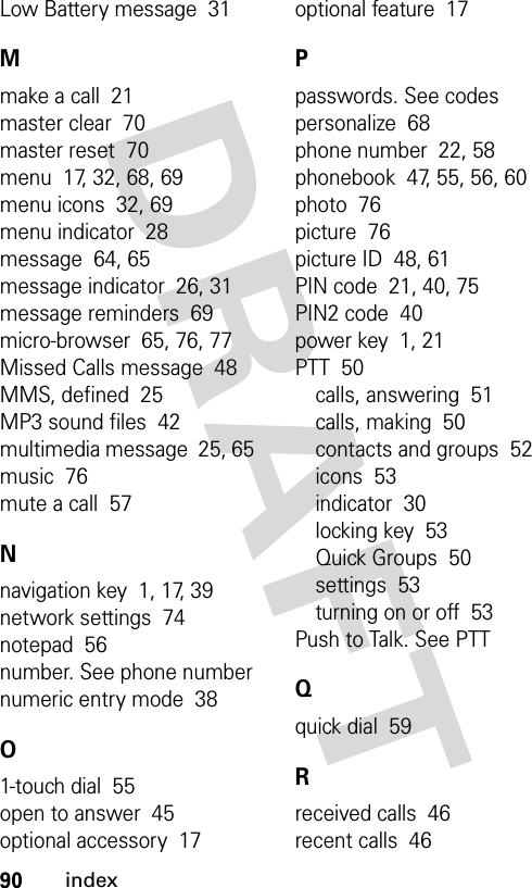 90indexLow Battery message  31Mmake a call  21master clear  70master reset  70menu  17, 32, 68, 69menu icons  32, 69menu indicator  28message  64, 65message indicator  26, 31message reminders  69micro-browser  65, 76, 77Missed Calls message  48MMS, defined  25MP3 sound files  42multimedia message  25, 65music  76mute a call  57Nnavigation key  1, 17, 39network settings  74notepad  56number. See phone numbernumeric entry mode  38O1-touch dial  55open to answer  45optional accessory  17optional feature  17Ppasswords. See codespersonalize  68phone number  22, 58phonebook  47, 55, 56, 60photo  76picture  76picture ID  48, 61PIN code  21, 40, 75PIN2 code  40power key  1, 21PTT  50calls, answering  51calls, making  50contacts and groups  52icons  53indicator  30locking key  53Quick Groups  50settings  53turning on or off  53Push to Talk. See PTTQquick dial  59Rreceived calls  46recent calls  46