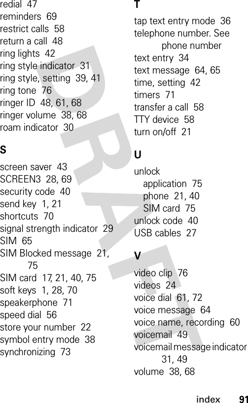 91indexredial  47reminders  69restrict calls  58return a call  48ring lights  42ring style indicator  31ring style, setting  39, 41ring tone  76ringer ID  48, 61, 68ringer volume  38, 68roam indicator  30Sscreen saver  43SCREEN3  28, 69security code  40send key  1, 21shortcuts  70signal strength indicator  29SIM  65SIM Blocked message  21, 75SIM card  17, 21, 40, 75soft keys  1, 28, 70speakerphone  71speed dial  56store your number  22symbol entry mode  38synchronizing  73Ttap text entry mode  36telephone number. See phone numbertext entry  34text message  64, 65time, setting  42timers  71transfer a call  58TTY device  58turn on/off  21Uunlockapplication  75phone  21, 40SIM card  75unlock code  40USB cables  27Vvideo clip  76videos  24voice dial  61, 72voice message  64voice name, recording  60voicemail  49voicemail message indicator  31, 49volume  38, 68