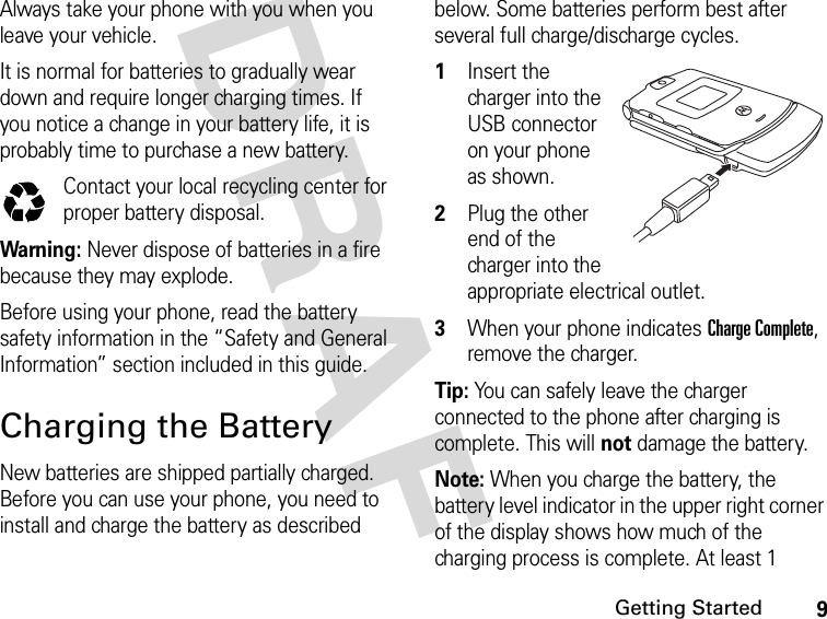 9Getting StartedDRAFAlways take your phone with you when you leave your vehicle.It is normal for batteries to gradually wear down and require longer charging times. If you notice a change in your battery life, it is probably time to purchase a new battery.Contact your local recycling center for proper battery disposal.Warning: Never dispose of batteries in a fire because they may explode. Before using your phone, read the battery safety information in the “Safety and General Information” section included in this guide.Charging the BatteryNew batteries are shipped partially charged. Before you can use your phone, you need to install and charge the battery as described below. Some batteries perform best after several full charge/discharge cycles.1Insert the charger into the USB connector on your phone as shown.2Plug the other end of the charger into the appropriate electrical outlet.3When your phone indicates Charge Complete, remove the charger.Tip: You can safely leave the charger connected to the phone after charging is complete. This will not damage the battery.Note: When you charge the battery, the battery level indicator in the upper right corner of the display shows how much of the charging process is complete. At least 1 