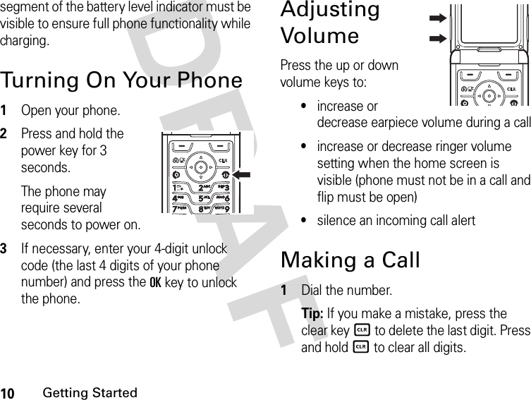 10Getting StartedDRAFsegment of the battery level indicator must be visible to ensure full phone functionality while charging.Turning On Your Phone1Open your phone.2Press and hold the power key for 3 seconds.The phone may require several seconds to power on.3If necessary, enter your 4-digit unlock code (the last 4 digits of your phone number) and press the OK key to unlock the phone.Adjusting VolumePress the up or down volume keys to:•increase or decrease earpiece volume during a call•increase or decrease ringer volume setting when the home screen is visible (phone must not be in a call and flip must be open)•silence an incoming call alertMaking a Call1Dial the number.Tip: If you make a mistake, press the clear keyB to delete the last digit. Press and hold B to clear all digits.040135o