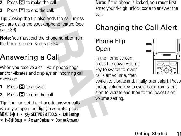 11Getting StartedDRAF2Press N to make the call.3Press P to end the call.Tip: Closing the flip also ends the call unless you are using the speakerphone feature (see page 36).Note: You must dial the phone number from the home screen. See page 24.Answering a CallWhen you receive a call, your phone rings and/or vibrates and displays an incoming call message.1Press N to answer.2Press P to end the call.Tip: You can set the phone to answer calls when you open the flip. (To activate, press MENU(s) DSETTINGS &amp; TOOLS Call Settings In-Call Setup Answer Options Open to Answer.)Note: If the phone is locked, you must first enter your 4-digit unlock code to answer the call.Changing the Call AlertPhone Flip OpenIn the home screen, press the down volume key to switch to lower call alert volume, then switch to vibrate and, finally, silent alert. Press the up volume key to cycle back from silent alert to vibrate and then to the lowest alert volume setting.040135o