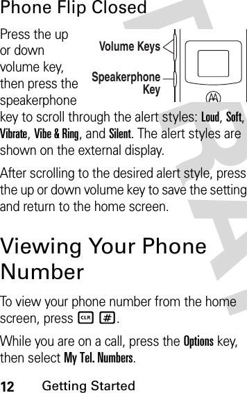 12Getting StartedDRAFPhone Flip ClosedPress the up or down volume key, then press the speakerphone key to scroll through the alert styles: Loud, Soft, Vibrate, Vibe &amp; Ring, and Silent. The alert styles are shown on the external display.After scrolling to the desired alert style, press the up or down volume key to save the setting and return to the home screen.Viewing Your Phone NumberTo view your phone number from the home screen, press B#.While you are on a call, press the Options key, then select My Tel. Numbers.Volume KeysSpeakerphone Key