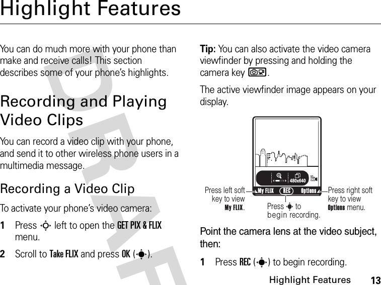 13Highlight FeaturesDRAFT Highlight FeaturesYou can do much more with your phone than make and receive calls! This section describes some of your phone’s highlights.Recording and Playing Video ClipsYou can record a video clip with your phone, and send it to other wireless phone users in a multimedia message.Recording a Video ClipTo activate your phone’s video camera:1Press S left to open the GET PIX &amp; FLIX menu.2Scroll to Take FLIX and press OK(s).Tip: You can also activate the video camera viewfinder by pressing and holding the camera keyb.The active viewfinder image appears on your display.Point the camera lens at the video subject, then:1Press REC(s) to begin recording.ß     480x640Press right soft key to view Options menu.Press left soft key to view  My FLIX.Press s to begin recording.My FLIX Options RECN