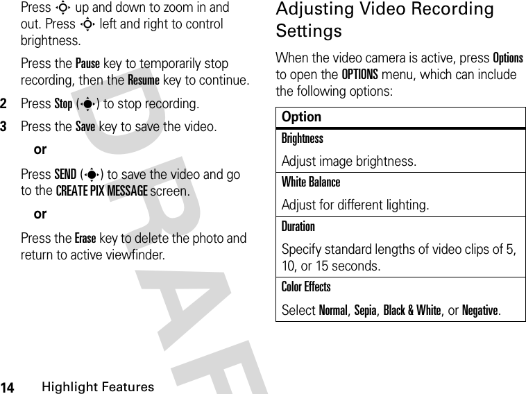 14Highlight FeaturesDRAFT Press S up and down to zoom in and out. Press S left and right to control brightness.Press the Pause key to temporarily stop recording, then the Resume key to continue.2Press Stop(s) to stop recording.3Press the Save key to save the video.orPress SEND(s) to save the video and go to the CREATE PIX MESSAGE screen.orPress the Erase key to delete the photo and return to active viewfinder.Adjusting Video Recording SettingsWhen the video camera is active, press Options to open the OPTIONS menu, which can include the following options:OptionBrightnessAdjust image brightness.White BalanceAdjust for different lighting.DurationSpecify standard lengths of video clips of 5, 10, or 15 seconds.Color EffectsSelect Normal, Sepia, Black &amp; White, or Negative.