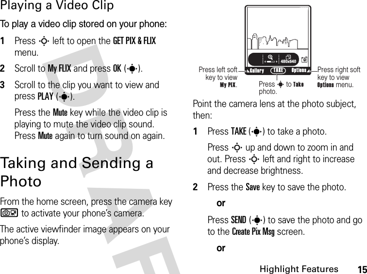 15Highlight FeaturesDRAFT Playing a Video ClipTo play a video clip stored on your phone:1Press S left to open the GET PIX &amp; FLIX menu.2Scroll to My FLIX and press OK(s).3Scroll to the clip you want to view and press PLAY(s).Press the Mute key while the video clip is playing to mute the video clip sound. Press Mute again to turn sound on again.Taking and Sending a Photo From the home screen, press the camera key b to activate your phone’s camera.The active viewfinder image appears on your phone’s display.Point the camera lens at the photo subject, then:1Press TAKE(s) to take a photo.Press S up and down to zoom in and out. Press S left and right to increase and decrease brightness.2Press the Save key to save the photo.orPress SEND(s) to save the photo and go to the Create Pix Msg screen.orß     480x640Press right soft key to view Options menu.Press left soft key to view  My PIX.Press s to Take photo.Gallery Options TAKEN