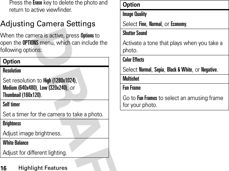 16Highlight FeaturesDRAFT Press the Erase key to delete the photo and return to active viewfinder.Adjusting Camera SettingsWhen the camera is active, press Options to open the OPTIONS menu, which can include the following options:OptionResolutionSet resolution to High (1280x1024), Medium (640x480), Low (320x240), or Thumbnail (160x120).Self timerSet a timer for the camera to take a photo.BrightnessAdjust image brightness.White BalanceAdjust for different lighting.Image QualitySelect Fine, Normal, or Economy.Shutter SoundActivate a tone that plays when you take a photo.Color EffectsSelect Normal, Sepia, Black &amp; White, or Negative.MultishotFun FrameGo to Fun Frames to select an amusing frame for your photo.Option