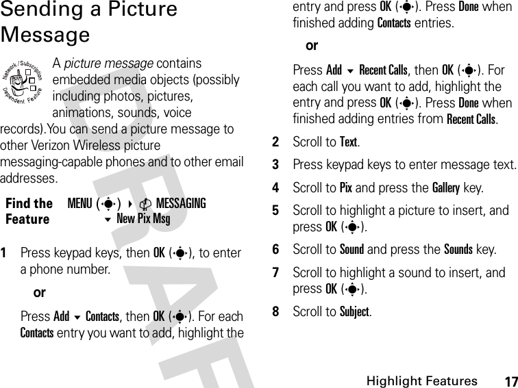 17Highlight FeaturesDRAFT Sending a Picture MessageA picture message contains embedded media objects (possibly including photos, pictures, animations, sounds, voice records).You can send a picture message to other Verizon Wireless picture messaging-capable phones and to other email addresses.1Press keypad keys, then OK(s), to enter a phone number.orPress Add  Contacts, then OK(s). For each Contacts entry you want to add, highlight the entry and press OK(s). Press Done when finished adding Contacts entries.orPress Add  Recent Calls, then OK(s). For each call you want to add, highlight the entry and press OK(s). Press Done when finished adding entries from Recent Calls.2Scroll to Text.3Press keypad keys to enter message text.4Scroll to Pix and press the Gallery key.5Scroll to highlight a picture to insert, and press OK(s).6Scroll to Sound and press the Sounds key.7Scroll to highlight a sound to insert, and press OK(s).8Scroll to Subject.Find the FeatureMENU(s) CMESSAGINGNew Pix Msg 032380o