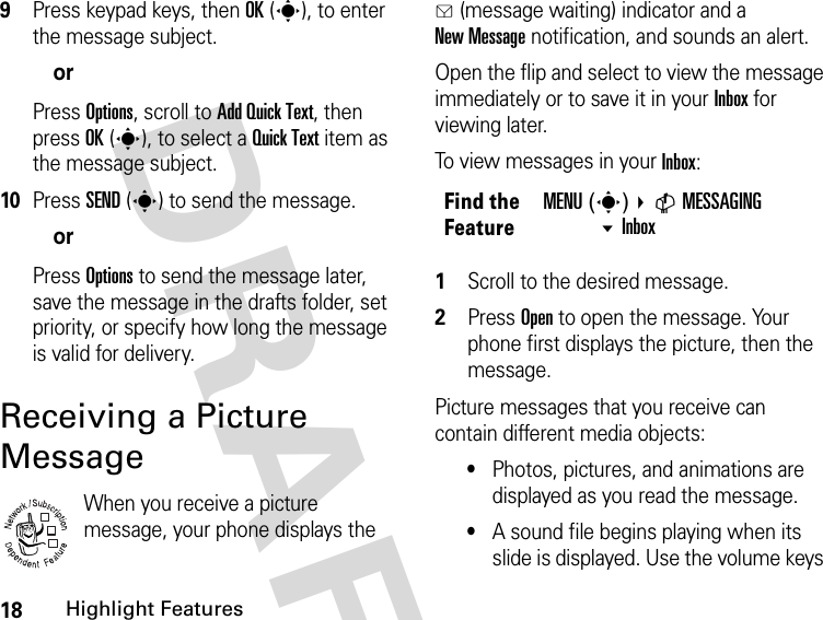 18Highlight FeaturesDRAFT 9Press keypad keys, then OK(s), to enter the message subject.orPress Options, scroll to Add Quick Text, then press OK(s), to select a Quick Text item as the message subject.10Press SEND(s) to send the message.orPress Options to send the message later, save the message in the drafts folder, set priority, or specify how long the message is valid for delivery.Receiving a Picture MessageWhen you receive a picture message, your phone displays the g (message waiting) indicator and a New Message notification, and sounds an alert.Open the flip and select to view the message immediately or to save it in your Inbox for viewing later.To view messages in your Inbox:1Scroll to the desired message.2Press Open to open the message. Your phone first displays the picture, then the message.Picture messages that you receive can contain different media objects:•Photos, pictures, and animations are displayed as you read the message.•A sound file begins playing when its slide is displayed. Use the volume keys 032380oFind the FeatureMENU(s) CMESSAGING Inbox 