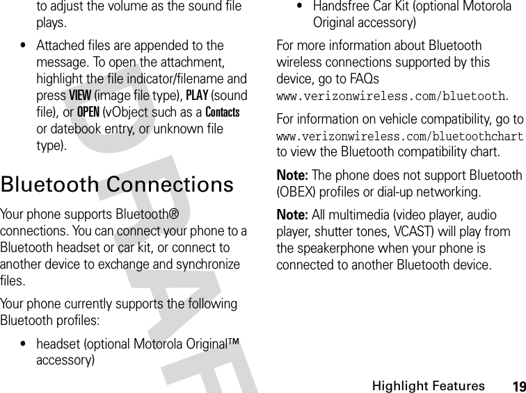 19Highlight FeaturesDRAFT to adjust the volume as the sound file plays.•Attached files are appended to the message. To open the attachment, highlight the file indicator/filename and press VIEW (image file type), PLAY (sound file), or OPEN (vObject such as a Contacts or datebook entry, or unknown file type).Bluetooth ConnectionsYour phone supports Bluetooth® connections. You can connect your phone to a Bluetooth headset or car kit, or connect to another device to exchange and synchronize files.Your phone currently supports the following Bluetooth profiles:•headset (optional Motorola Original™ accessory)•Handsfree Car Kit (optional Motorola Original accessory)For more information about Bluetooth wireless connections supported by this device, go to FAQs www.verizonwireless.com/bluetooth.For information on vehicle compatibility, go to www.verizonwireless.com/bluetoothchart to view the Bluetooth compatibility chart.Note: The phone does not support Bluetooth (OBEX) profiles or dial-up networking.Note: All multimedia (video player, audio player, shutter tones, VCAST) will play from the speakerphone when your phone is connected to another Bluetooth device.