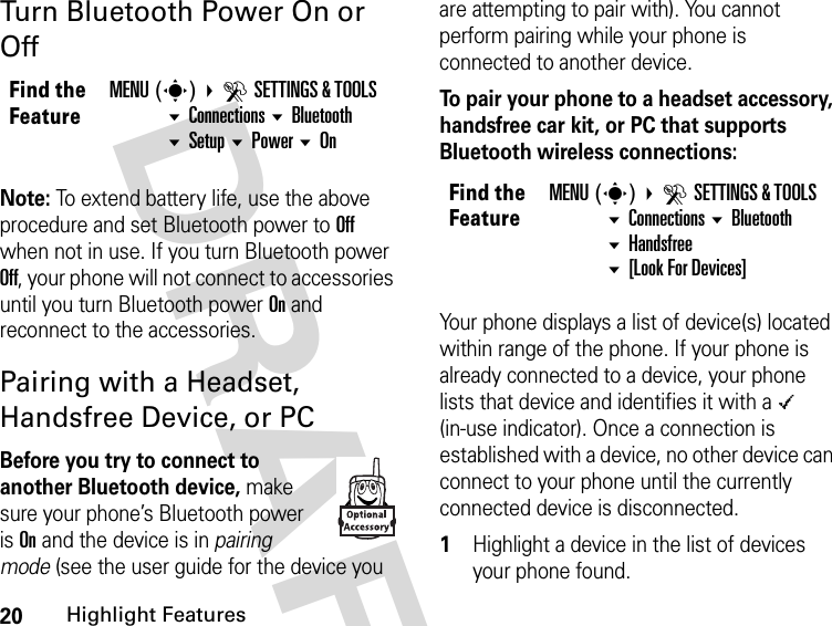 20Highlight FeaturesDRAFT Turn Bluetooth Power On or OffNote: To extend battery life, use the above procedure and set Bluetooth power to Off when not in use. If you turn Bluetooth power Off, your phone will not connect to accessories until you turn Bluetooth power On and reconnect to the accessories.Pairing with a Headset, Handsfree Device, or PCBefore you try to connect to another Bluetooth device, make sure your phone’s Bluetooth power is On and the device is in pairing mode (see the user guide for the device you are attempting to pair with). You cannot perform pairing while your phone is connected to another device.To pair your phone to a headset accessory, handsfree car kit, or PC that supports Bluetooth wireless connections:Your phone displays a list of device(s) located within range of the phone. If your phone is already connected to a device, your phone lists that device and identifies it with a \ (in-use indicator). Once a connection is established with a device, no other device can connect to your phone until the currently connected device is disconnected.1Highlight a device in the list of devices your phone found.Find the FeatureMENU(s)  DSETTINGS &amp; TOOLS Connections Bluetooth Setup Power OnFind the FeatureMENU(s)  DSETTINGS &amp; TOOLS Connections Bluetooth Handsfree [Look For Devices]