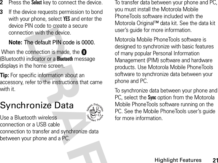 21Highlight FeaturesDRAFT 2Press the Select key to connect the device.3If the device requests permission to bond with your phone, select YES and enter the device PIN code to create a secure connection with the device.Note: The default PIN code is 0000. When the connection is made, the à (Bluetooth) indicator or a Bluetooth message displays in the home screen.Tip: For specific information about an accessory, refer to the instructions that came with it.Synchronize DataUse a Bluetooth wireless connection or a USB cable connection to transfer and synchronize data between your phone and a PC.To transfer data between your phone and PC, you must install the Motorola Mobile PhoneTools software included with the Motorola Original™ data kit. See the data kit user’s guide for more information.Motorola Mobile PhoneTools software is designed to synchronize with basic features of many popular Personal Information Management (PIM) software and hardware products. Use Motorola Mobile PhoneTools software to synchronize data between your phone and PC.To synchronize data between your phone and PC, select the Sync option from the Motorola Mobile PhoneTools software running on the PC. See the Mobile PhoneTools user’s guide for more information.032380o