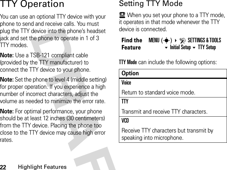 22Highlight FeaturesDRAFT TTY OperationYou can use an optional TTY device with your phone to send and receive calls. You must plug the TTY device into the phone’s headset jack and set the phone to operate in 1 of 3 TTY modes.Note: Use a TSB-121 compliant cable (provided by the TTY manufacturer) to connect the TTY device to your phone.Note: Set the phone to level 4 (middle setting) for proper operation. If you experience a high number of incorrect characters, adjust the volume as needed to minimize the error rate.Note: For optimal performance, your phone should be at least 12 inches (30 centimeters) from the TTY device. Placing the phone too close to the TTY device may cause high error rates.Setting TTY Modeù When you set your phone to a TTY mode, it operates in that mode whenever the TTY device is connected.TTY Mode can include the following options:Find the FeatureMENU(s)  DSETTINGS &amp; TOOLS Initial Setup TTY SetupOptionVoiceReturn to standard voice mode.TTYTransmit and receive TTY characters.VCOReceive TTY characters but transmit by speaking into microphone.