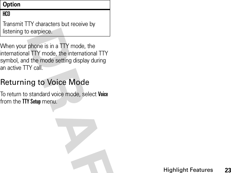 23Highlight FeaturesDRAFT When your phone is in a TTY mode, the international TTY mode, the international TTY symbol, and the mode setting display during an active TTY call.Returning to Voice ModeTo return to standard voice mode, select Voice from the TTY Setup menu.HCOTransmit TTY characters but receive by listening to earpiece.Option