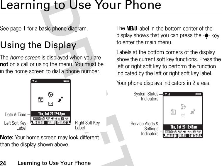 24Learning to Use Your Phone DRAFTLearning to Use Your PhoneSee page 1 for a basic phone diagram.Using the DisplayThe home screen is displayed when you are not on a call or using the menu. You must be in the home screen to dial a phone number.Note: Your home screen may look different than the display shown above.The MENU label in the bottom center of the display shows that you can press the s key to enter the main menu.Labels at the bottom corners of the display show the current soft key functions. Press the left or right soft key to perform the function indicated by the left or right soft key label.Your phone displays indicators in 2 areas: 78ruqsgxu1NRight Soft Key LabelDate &amp; Time    Left Soft Key LabelMessage ContactsMENUThu, Oct 23 12:45pmBehL 178ruqsgxuNSystem Status IndicatorsService Alerts &amp; Settings IndicatorsMessage ContactsMENUThu, Oct 23 12:45pmBehL