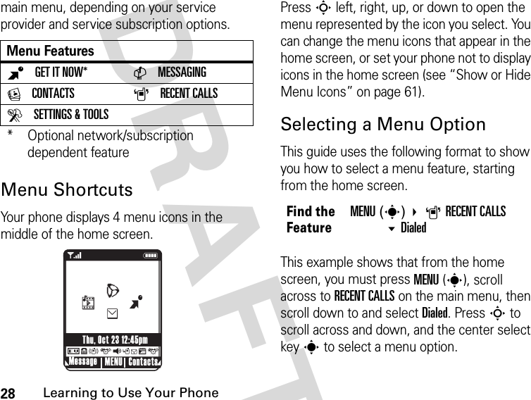 28Learning to Use Your Phone DRAFTmain menu, depending on your service provider and service subscription options.Menu ShortcutsYour phone displays 4 menu icons in the middle of the home screen.Press S left, right, up, or down to open the menu represented by the icon you select. You can change the menu icons that appear in the home screen, or set your phone not to display icons in the home screen (see “Show or Hide Menu Icons” on page 61).Selecting a Menu OptionThis guide uses the following format to show you how to select a menu feature, starting from the home screen.This example shows that from the home screen, you must press MENU(s), scroll across to RECENT CALLS on the main menu, then scroll down to and select Dialed. Press S to scroll across and down, and the center select key s to select a menu option.Menu FeaturesBGET IT NOW* CMESSAGINGECONTACTS ARECENT CALLSDSETTINGS &amp; TOOLS* Optional network/subscription dependent feature040128o 78ruqsgxu1NMessage ContactsMENUThu, Oct 23 12:45pmBehLFind the FeatureMENU(s) ARECENT CALLSDialed