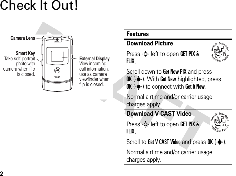 2Check It Out!Camera LensSmart Key Take self-portrait photo with camera when flip is closed.External Display View incoming call information, use as camera viewfinder when flip is closed. FeaturesDownload PicturePress S left to open GET PIX &amp; FLIX.Scroll down to Get New PIX and press OK(s). With Get New highlighted, press OK(s) to connect with Get It Now.Normal airtime and/or carrier usage charges apply.Download V CAST VideoPress S left to open GET PIX &amp; FLIX.Scroll to Get V CAST Video and press OK(s).Normal airtime and/or carrier usage charges apply.032380o032380o