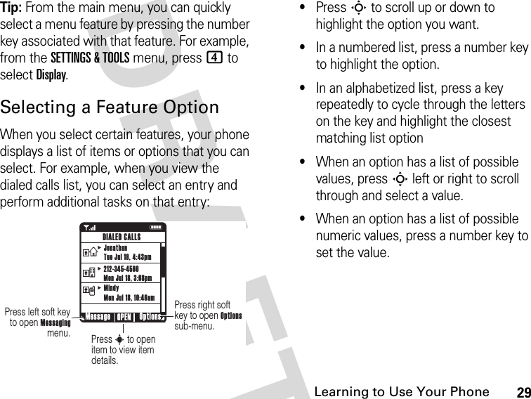 29Learning to Use Your Phone DRAFTTip: From the main menu, you can quickly select a menu feature by pressing the number key associated with that feature. For example, from the SETTINGS &amp; TOOLS menu, press 4 to select Display.Selecting a Feature OptionWhen you select certain features, your phone displays a list of items or options that you can select. For example, when you view the dialed calls list, you can select an entry and perform additional tasks on that entry:•Press S to scroll up or down to highlight the option you want.•In a numbered list, press a number key to highlight the option.•In an alphabetized list, press a key repeatedly to cycle through the letters on the key and highlight the closest matching list option•When an option has a list of possible values, press S left or right to scroll through and select a value.•When an option has a list of possible numeric values, press a number key to set the value.1NPress right soft key to open Options sub-menu.Press s to open item to view item details.Press left soft key to open Messaging menu. Message Options OPENDIALED CALLSJonathanTue Jul 19, 4:43pm212-345-4566Mon Jul 18, 3:08pmMindyMon Jul 18, 10:46amvtx