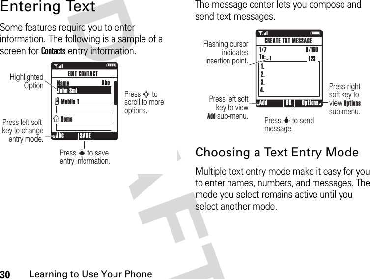 30Learning to Use Your Phone DRAFTEntering TextSome features require you to enter information. The following is a sample of a screen for Contacts entry information.The message center lets you compose and send text messages.Choosing a Text Entry ModeMultiple text entry mode make it easy for you to enter names, numbers, and messages. The mode you select remains active until you select another mode.1NPress S to  scroll to more options.Press s to save entry information.Press left soft  key to change entry mode.Highlighted Option  Abc SAVEEDIT CONTACTName John SmiMobile 1HomevxAbc1 N1.2.3.4.Press right soft key to  view Options sub-menu.Press s to send message.Press left soft key to view Add sub-menu.Flashing cursor indicates insertion point.Add Options OKCREATE TXT MESSAGE1/7                          0/160 To: 123