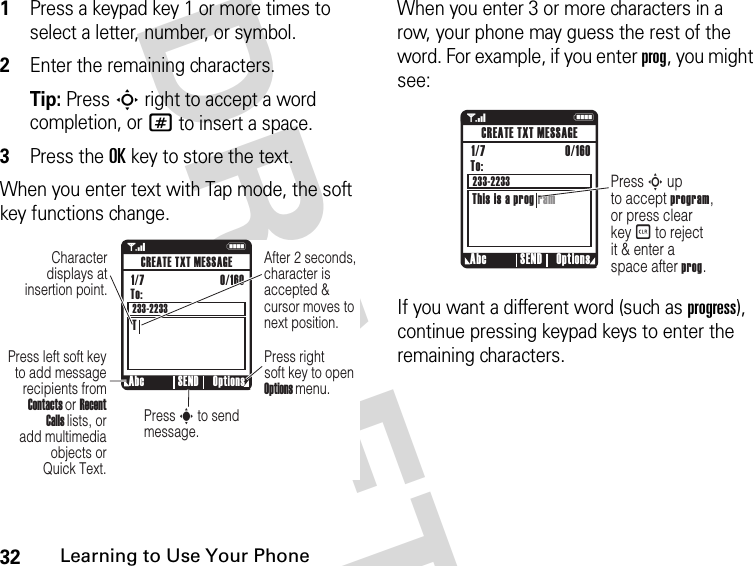 32Learning to Use Your Phone DRAFT1Press a keypad key 1 or more times to select a letter, number, or symbol.2Enter the remaining characters.Tip: Press S right to accept a word completion, or # to insert a space.3Press the OK key to store the text.When you enter text with Tap mode, the soft key functions change.When you enter 3 or more characters in a row, your phone may guess the rest of the word. For example, if you enter prog, you might see:If you want a different word (such as progress), continue pressing keypad keys to enter the remaining characters.1 NAfter 2 seconds, character is accepted &amp; cursor moves to next position.Character displays at insertion point.Abc Options SENDCREATE TXT MESSAGETo:TPress left soft key to add message recipients from Contacts or Recent Calls lists, or add multimedia objects or Quick Text.Press right soft key to open Options menu.Press s to send message.1/7                          0/160 233-22331    NPress S up to accept program, or press clear key B to reject it &amp; enter a space after prog.Abc Options SENDCREATE TXT MESSAGETo:This is a prog ram1/7                          0/160 233-2233