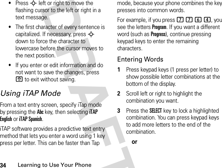 34Learning to Use Your Phone DRAFT•Press S left or right to move the flashing cursor to the left or right in a text message.•The first character of every sentence is capitalized. If necessary, press S down to force the character to lowercase before the cursor moves to the next position.•If you enter or edit information and do not want to save the changes, press P to exit without saving.Using iTAP ModeFrom a text entry screen, specify iTap mode by pressing the Abc key, then selecting iTAP English or iTAP Spanish.iTAP software provides a predictive text entry method that lets you enter a word using 1 key press per letter. This can be faster than Tap mode, because your phone combines the key presses into common words. For example, if you press 7 7 6 4, you see the letters Program. If you want a different word (such as Progress), continue pressing keypad keys to enter the remaining characters.Entering Words1Press keypad keys (1 press per letter) to show possible letter combinations at the bottom of the display.2Scroll left or right to highlight the combination you want.3Press the SELECT key to lock a highlighted combination. You can press keypad keys to add more letters to the end of the combination.or