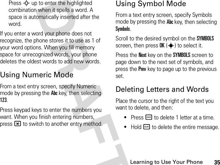 35Learning to Use Your Phone DRAFTPress S up to enter the highlighted combination when it spells a word. A space is automatically inserted after the word.If you enter a word your phone does not recognize, the phone stores it to use as 1 of your word options. When you fill memory space for unrecognized words, your phone deletes the oldest words to add new words.Using Numeric ModeFrom a text entry screen, specify Numeric mode by pressing the Abc key, then selecting 123.Press keypad keys to enter the numbers you want. When you finish entering numbers, press * to switch to another entry method.Using Symbol ModeFrom a text entry screen, specify Symbols mode by pressing the Abc key, then selecting Symbols.Scroll to the desired symbol on the SYMBOLS screen, then press OK(s) to select it.Press the Next key on the SYMBOLS screen to page down to the next set of symbols, and press the Prev key to page up to the previous set.Deleting Letters and WordsPlace the cursor to the right of the text you want to delete, and then:•Press B to delete 1 letter at a time.•Hold B to delete the entire message.