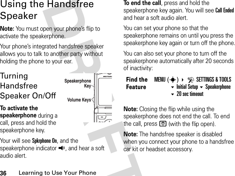 36Learning to Use Your Phone DRAFTUsing the Handsfree SpeakerNote: You must open your phone’s flip to activate the speakerphone.Your phone’s integrated handsfree speaker allows you to talk to another party without holding the phone to your ear.Turning Handsfree Speaker On/OffTo activate the speakerphone during a call, press and hold the speakerphone key. Your will see Spkrphone On, and the speakerphone indicator q, and hear a soft audio alert. To end the call, press and hold the speakerphone key again. You will see Call Ended and hear a soft audio alert.You can set your phone so that the speakerphone remains on until you press the speakerphone key again or turn off the phone.You can also set your phone to turn off the speakerphone automatically after 20 seconds of inactivity:Note: Closing the flip while using the speakerphone does not end the call. To end the call, press P (with the flip open).Note: The handsfree speaker is disabled when you connect your phone to a handsfree car kit or headset accessory.04012Volume KeysSpeakerphone KeyFind the FeatureMENU(s) DSETTINGS &amp; TOOLSInitial Setup Speakerphone 20 sec timeout