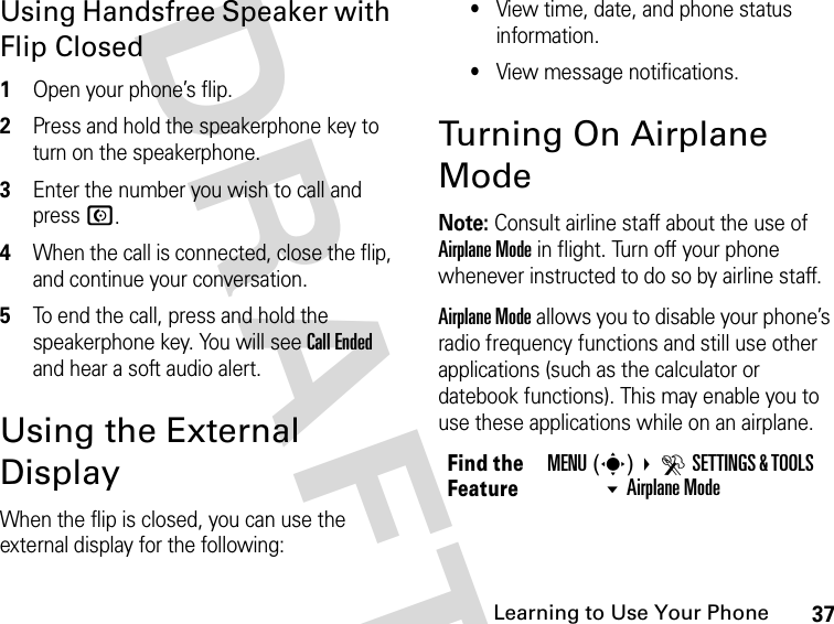 37Learning to Use Your Phone DRAFTUsing Handsfree Speaker with Flip Closed1Open your phone’s flip.2Press and hold the speakerphone key to turn on the speakerphone.3Enter the number you wish to call and press N.4When the call is connected, close the flip, and continue your conversation.5To end the call, press and hold the speakerphone key. You will see Call Ended and hear a soft audio alert.Using the External DisplayWhen the flip is closed, you can use the external display for the following:•View time, date, and phone status information.•View message notifications.Turning On Airplane ModeNote: Consult airline staff about the use of Airplane Mode in flight. Turn off your phone whenever instructed to do so by airline staff. Airplane Mode allows you to disable your phone’s radio frequency functions and still use other applications (such as the calculator or datebook functions). This may enable you to use these applications while on an airplane.Find the FeatureMENU(s) DSETTINGS &amp; TOOLS Airplane Mode