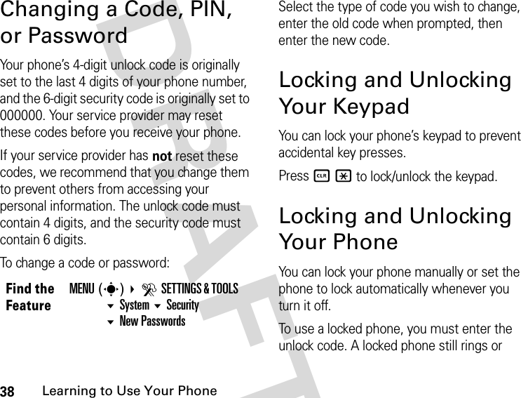 38Learning to Use Your Phone DRAFTChanging a Code, PIN, or PasswordYour phone’s 4-digit unlock code is originally set to the last 4 digits of your phone number, and the 6-digit security code is originally set to 000000. Your service provider may reset these codes before you receive your phone.If your service provider has not reset these codes, we recommend that you change them to prevent others from accessing your personal information. The unlock code must contain 4 digits, and the security code must contain 6 digits.To change a code or password:Select the type of code you wish to change, enter the old code when prompted, then enter the new code.Locking and Unlocking Your KeypadYou can lock your phone’s keypad to prevent accidental key presses.Press B * to lock/unlock the keypad.Locking and Unlocking Your PhoneYou can lock your phone manually or set the phone to lock automatically whenever you turn it off.To use a locked phone, you must enter the unlock code. A locked phone still rings or Find the FeatureMENU(s) DSETTINGS &amp; TOOLS System SecurityNew Passwords