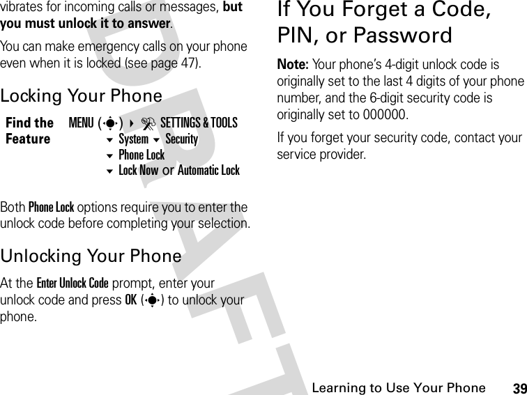 39Learning to Use Your Phone DRAFTvibrates for incoming calls or messages, but you must unlock it to answer.You can make emergency calls on your phone even when it is locked (see page 47).Locking Your PhoneBoth Phone Lock options require you to enter the unlock code before completing your selection.Unlocking Your PhoneAt the Enter Unlock Code prompt, enter your unlock code and press OK(s) to unlock your phone.If You Forget a Code, PIN, or PasswordNote: Your phone’s 4-digit unlock code is originally set to the last 4 digits of your phone number, and the 6-digit security code is originally set to 000000.If you forget your security code, contact your service provider.Find the FeatureMENU(s) DSETTINGS &amp; TOOLS System Security Phone LockLock Now or Automatic Lock