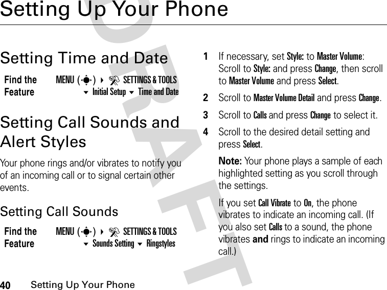 40Setting Up Your PhoneDRAFTSetting Up Your PhoneSetting Time and DateSetting Call Sounds and Alert StylesYour phone rings and/or vibrates to notify you of an incoming call or to signal certain other events.Setting Call Sounds1If necessary, set Style: to Master Volume:Scroll to Style: and press Change, then scroll to Master Volume and press Select.2Scroll to Master Volume Detail and press Change. 3Scroll to Calls and press Change to select it.4Scroll to the desired detail setting and press Select.Note: Your phone plays a sample of each highlighted setting as you scroll through the settings.If you set Call Vibrate to On, the phone vibrates to indicate an incoming call. (If you also set Calls to a sound, the phone vibrates and rings to indicate an incoming call.)Find the FeatureMENU(s) DSETTINGS &amp; TOOLS Initial Setup Time and DateFind the FeatureMENU(s) DSETTINGS &amp; TOOLS Sounds Setting Ringstyles