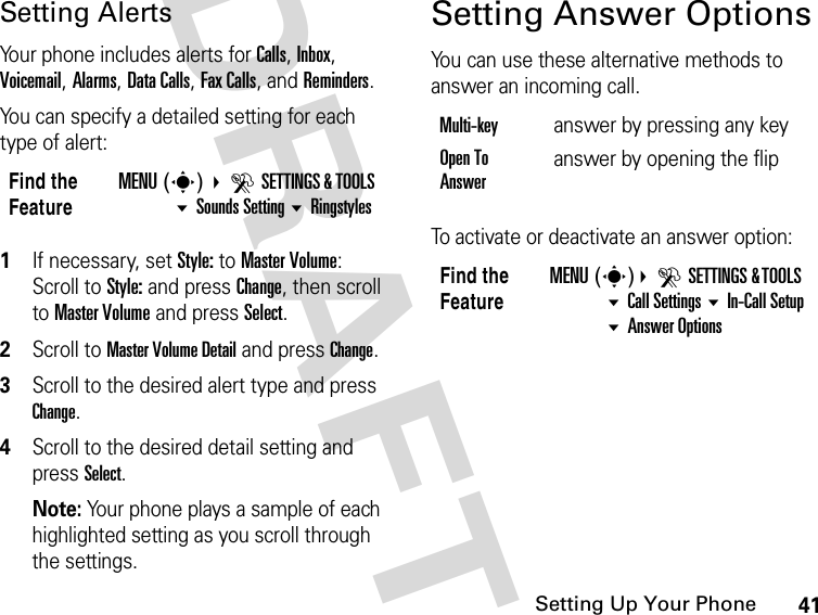 41Setting Up Your PhoneDRAFTSetting AlertsYour phone includes alerts for Calls, Inbox, Voicemail, Alarms, Data Calls, Fax Calls, and Reminders.You can specify a detailed setting for each type of alert:1If necessary, set Style: to Master Volume:Scroll to Style: and press Change, then scroll to Master Volume and press Select.2Scroll to Master Volume Detail and press Change. 3Scroll to the desired alert type and press Change.4Scroll to the desired detail setting and press Select.Note: Your phone plays a sample of each highlighted setting as you scroll through the settings.Setting Answer OptionsYou can use these alternative methods to answer an incoming call.To activate or deactivate an answer option:Find the FeatureMENU(s) DSETTINGS &amp; TOOLS Sounds Setting RingstylesMulti-key  answer by pressing any keyOpen To Answeranswer by opening the flipFind the FeatureMENU(s)DSETTINGS &amp; TOOLS Call Settings In-Call SetupAnswer Options