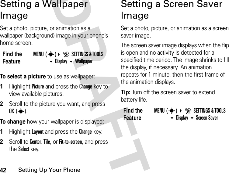 42Setting Up Your PhoneDRAFTSetting a Wallpaper ImageSet a photo, picture, or animation as a wallpaper (background) image in your phone’s home screen.To select a picture to use as wallpaper:1Highlight Picture and press the Change key to view available pictures.2Scroll to the picture you want, and press OK(s).To  c h a n g e how your wallpaper is displayed:1Highlight Layout and press the Change key.2Scroll to Center, Tile, or Fit-to-screen, and press the Select key.Setting a Screen Saver ImageSet a photo, picture, or animation as a screen saver image.The screen saver image displays when the flip is open and no activity is detected for a specified time period. The image shrinks to fill the display, if necessary. An animation repeats for 1 minute, then the first frame of the animation displays.Tip: Turn off the screen saver to extend battery life.Find the FeatureMENU(s)DSETTINGS &amp; TOOLS Display WallpaperFind the FeatureMENU(s) DSETTINGS &amp; TOOLS Display Screen Saver