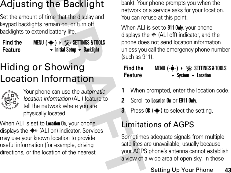 43Setting Up Your PhoneDRAFTAdjusting the BacklightSet the amount of time that the display and keypad backlights remain on, or turn off backlights to extend battery life.Hiding or Showing Location InformationYour phone can use the automatic location information (ALI) feature to tell the network where you are physically located.When ALI is set to Location On, your phone displays the O (ALI on) indicator. Services may use your known location to provide useful information (for example, driving directions, or the location of the nearest bank). Your phone prompts you when the network or a service asks for your location. You can refuse at this point.When ALI is set to 911 Only, your phone displays the P (ALI off) indicator, and the phone does not send location information unless you call the emergency phone number (such as 911).1When prompted, enter the location code.2Scroll to Location On or E911 Only.3Press OK(s) to select the setting.Limitations of AGPS Sometimes adequate signals from multiple satellites are unavailable, usually because your AGPS phone’s antenna cannot establish a view of a wide area of open sky. In these Find the FeatureMENU(s) DSETTINGS &amp; TOOLS Initial Setup Backlight032380oFind the FeatureMENU(s) DSETTINGS &amp; TOOLS System Location