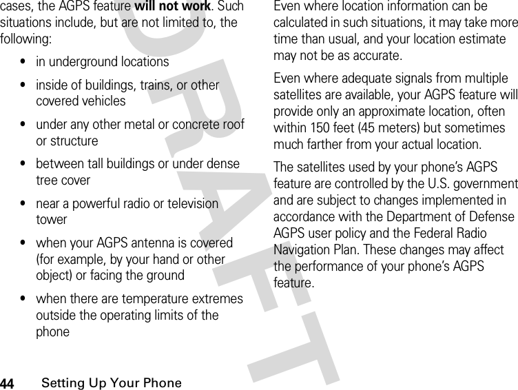 44Setting Up Your PhoneDRAFTcases, the AGPS feature will not work. Such situations include, but are not limited to, the following: •in underground locations•inside of buildings, trains, or other covered vehicles•under any other metal or concrete roof or structure•between tall buildings or under dense tree cover•near a powerful radio or television tower•when your AGPS antenna is covered (for example, by your hand or other object) or facing the ground•when there are temperature extremes outside the operating limits of the phoneEven where location information can be calculated in such situations, it may take more time than usual, and your location estimate may not be as accurate.Even where adequate signals from multiple satellites are available, your AGPS feature will provide only an approximate location, often within 150 feet (45 meters) but sometimes much farther from your actual location. The satellites used by your phone’s AGPS feature are controlled by the U.S. government and are subject to changes implemented in accordance with the Department of Defense AGPS user policy and the Federal Radio Navigation Plan. These changes may affect the performance of your phone’s AGPS feature.