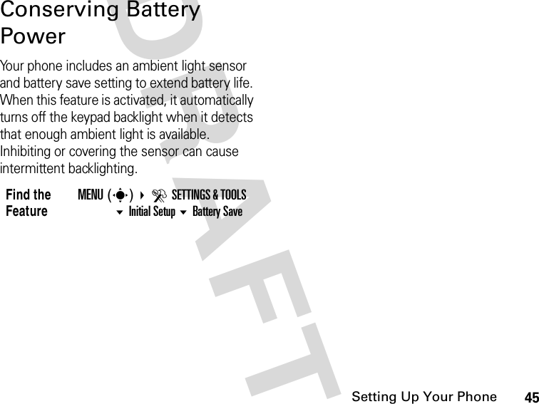 45Setting Up Your PhoneDRAFTConserving Battery PowerYour phone includes an ambient light sensor and battery save setting to extend battery life. When this feature is activated, it automatically turns off the keypad backlight when it detects that enough ambient light is available. Inhibiting or covering the sensor can cause intermittent backlighting.Find the FeatureMENU(s) DSETTINGS &amp; TOOLS Initial Setup Battery Save