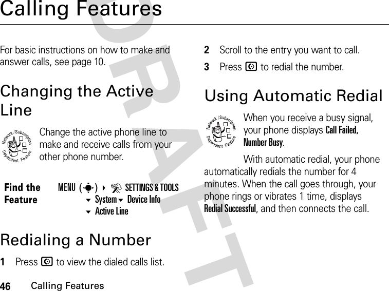 46Calling FeaturesDRAFTCalling FeaturesFor basic instructions on how to make and answer calls, see page 10.Changing the Active LineChange the active phone line to make and receive calls from your other phone number.Redialing a Number1Press N to view the dialed calls list.2Scroll to the entry you want to call.3Press N to redial the number.Using Automatic RedialWhen you receive a busy signal, your phone displays Call Failed, Number Busy.With automatic redial, your phone automatically redials the number for 4 minutes. When the call goes through, your phone rings or vibrates 1 time, displays Redial Successful, and then connects the call.Find the FeatureMENU(s) DSETTINGS &amp; TOOLS SystemDevice Info Active Line032380o032380o