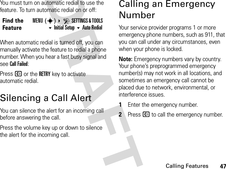 47Calling FeaturesDRAFTYou must turn on automatic redial to use the feature. To turn automatic redial on or off:When automatic redial is turned off, you can manually activate the feature to redial a phone number. When you hear a fast busy signal and see Call Failed:Press N or the RETRY key to activate automatic redial.Silencing a Call AlertYou can silence the alert for an incoming call before answering the call.Press the volume key up or down to silence the alert for the incoming call.Calling an Emergency NumberYour service provider programs 1 or more emergency phone numbers, such as 911, that you can call under any circumstances, even when your phone is locked.Note: Emergency numbers vary by country. Your phone’s preprogrammed emergency number(s) may not work in all locations, and sometimes an emergency call cannot be placed due to network, environmental, or interference issues.1Enter the emergency number.2Press N to call the emergency number.Find the FeatureMENU(s) DSETTINGS &amp; TOOLS Initial Setup Auto Redial