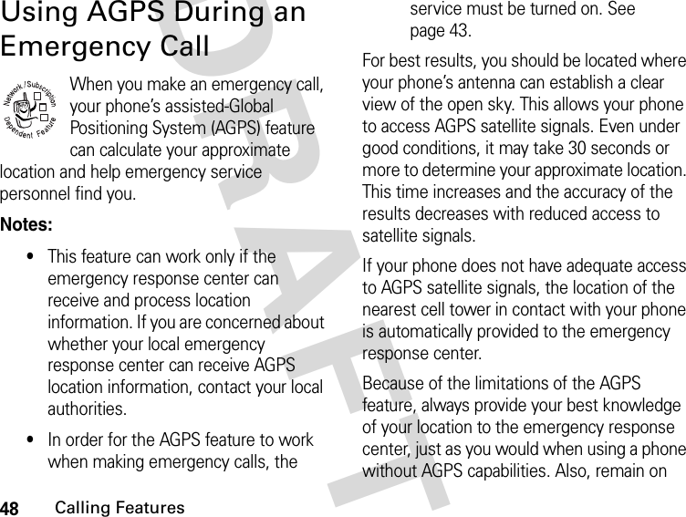 48Calling FeaturesDRAFTUsing AGPS During an Emergency CallWhen you make an emergency call, your phone’s assisted-Global Positioning System (AGPS) feature can calculate your approximate location and help emergency service personnel find you. Notes: •This feature can work only if the emergency response center can receive and process location information. If you are concerned about whether your local emergency response center can receive AGPS location information, contact your local authorities.•In order for the AGPS feature to work when making emergency calls, the service must be turned on. See page 43.For best results, you should be located where your phone’s antenna can establish a clear view of the open sky. This allows your phone to access AGPS satellite signals. Even under good conditions, it may take 30 seconds or more to determine your approximate location. This time increases and the accuracy of the results decreases with reduced access to satellite signals.If your phone does not have adequate access to AGPS satellite signals, the location of the nearest cell tower in contact with your phone is automatically provided to the emergency response center. Because of the limitations of the AGPS feature, always provide your best knowledge of your location to the emergency response center, just as you would when using a phone without AGPS capabilities. Also, remain on 032380o