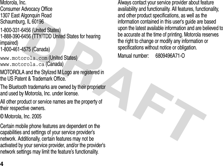 4Motorola, Inc.Consumer Advocacy Office1307 East Algonquin RoadSchaumburg, IL 601961-800-331-6456 (United States)1-888-390-6456 (TTY/TDD United States for hearing impaired)1-800-461-4575 (Canada)www.motorola.com (United States)www.motorola.ca (Canada)MOTOROLA and the Stylized M Logo are registered in the US Patent &amp; Trademark Office.The Bluetooth trademarks are owned by their proprietor and used by Motorola, Inc. under license.All other product or service names are the property of their respective owners.© Motorola, Inc. 2005Certain mobile phone features are dependent on the capabilities and settings of your service provider’s network. Additionally, certain features may not be activated by your service provider, and/or the provider&apos;s network settings may limit the feature’s functionality. Always contact your service provider about feature availability and functionality. All features, functionality, and other product specifications, as well as the information contained in this user&apos;s guide are based upon the latest available information and are believed to be accurate at the time of printing. Motorola reserves the right to change or modify any information or specifications without notice or obligation. Manual number: 6809496A71-O