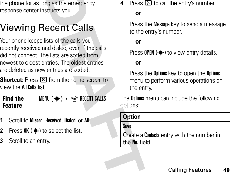 49Calling FeaturesDRAFTthe phone for as long as the emergency response center instructs you. Viewing Recent CallsYour phone keeps lists of the calls you recently received and dialed, even if the calls did not connect. The lists are sorted from newest to oldest entries. The oldest entries are deleted as new entries are added.Shortcut: Press N from the home screen to view the All Calls list.1Scroll to Missed, Received, Dialed, or All.2Press OK(s) to select the list.3Scroll to an entry.4Press N to call the entry’s number.orPress the Message key to send a message to the entry’s number.orPress OPEN(s) to view entry details.orPress the Options key to open the Options menu to perform various operations on the entry.The Options menu can include the following options:Find the FeatureMENU(s) ARECENT CALLSOptionSaveCreate a Contacts entry with the number in the No. field.