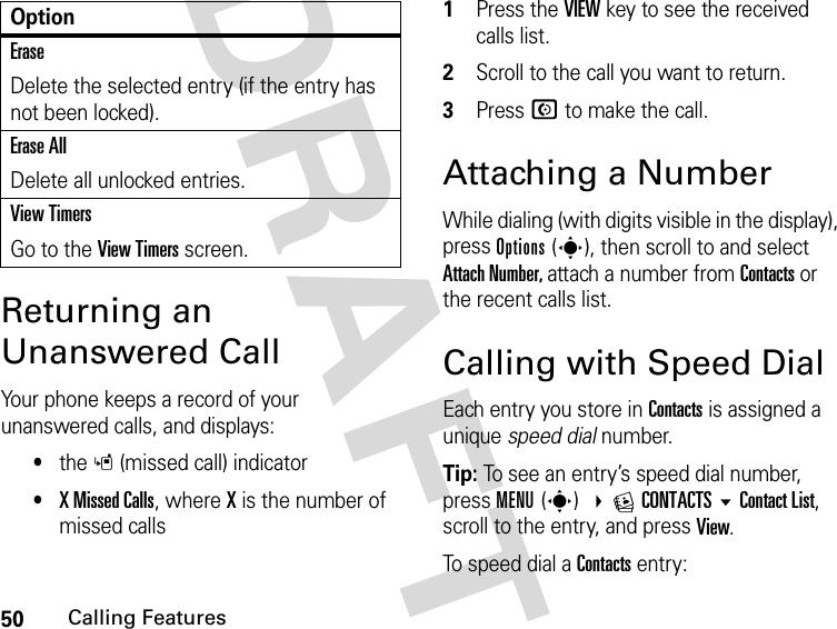 50Calling FeaturesDRAFTReturning an Unanswered CallYour phone keeps a record of your unanswered calls, and displays:•the s (missed call) indicator•X Missed Calls, where X is the number of missed calls1Press the VIEW key to see the received calls list.2Scroll to the call you want to return.3Press N to make the call.Attaching a NumberWhile dialing (with digits visible in the display), press Options(s), then scroll to and select Attach Number, attach a number from Contacts or the recent calls list.Calling with Speed DialEach entry you store in Contacts is assigned a unique speed dial number.Tip: To see an entry’s speed dial number, press MENU(s) ECONTACTSContact List, scroll to the entry, and press View.To speed dial a Contacts entry:EraseDelete the selected entry (if the entry has not been locked).Erase AllDelete all unlocked entries.View TimersGo to the View Timers screen.Option