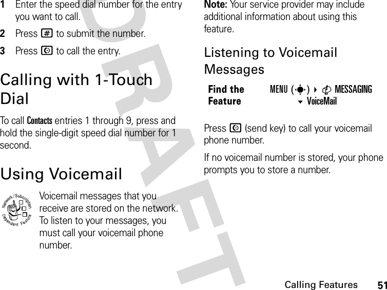 51Calling FeaturesDRAFT1Enter the speed dial number for the entry you want to call.2Press # to submit the number.3Press N to call the entry.Calling with 1-Touch DialTo call Contacts entries 1 through 9, press and hold the single-digit speed dial number for 1 second.Using VoicemailVoicemail messages that you receive are stored on the network. To listen to your messages, you must call your voicemail phone number.Note: Your service provider may include additional information about using this feature.Listening to Voicemail MessagesPress N (send key) to call your voicemail phone number.If no voicemail number is stored, your phone prompts you to store a number.032380oFind the FeatureMENU(s) CMESSAGING VoiceMail