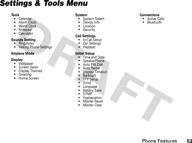 53Phone FeaturesSettings &amp; Tools MenuTools• Calendar•Alarm Clock• World Clock• Notepad• CalculatorSounds Setting• Ringstyles• Talking Phone SettingsAirplane ModeDisplay• Wallpaper• Screen Saver• Display Themes• Greeting• Home ScreenSystem•System Select•Device Info•Location• SecurityCall Settings• In-Call Setup• Car Settings• HeadsetInitial Setup• Time and Date• SpeakerPhone• Auto PIN Dial• Auto Redial• Display Timeout• Backlight• TTY Setup•Scroll• Language• Battery Save•DTMF• Hyphenation• Master Reset•Master ClearConnections•Active Calls• Bluetooth