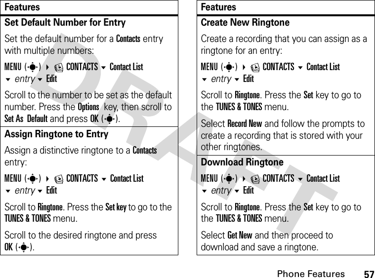 57Phone FeaturesSet Default Number for EntrySet the default number for a Contacts entry with multiple numbers:MENU(s) ECONTACTS Contact List entry EditScroll to the number to be set as the default number. Press the Options key, then scroll to Set As  Default and press OK(s).Assign Ringtone to Entry Assign a distinctive ringtone to a Contacts entry:MENU(s) ECONTACTS Contact List entry EditScroll to Ringtone. Press the Set key to go to the TUNES &amp; TONES menu. Scroll to the desired ringtone and press OK(s).FeaturesCreate New RingtoneCreate a recording that you can assign as a ringtone for an entry:MENU(s) ECONTACTS Contact List entry EditScroll to Ringtone. Press the Set key to go to the TUNES &amp; TONES menu.Select Record New and follow the prompts to create a recording that is stored with your other ringtones.Download RingtoneMENU(s) ECONTACTS Contact List entry EditScroll to Ringtone. Press the Set key to go to the TUNES &amp; TONES menu.Select Get New and then proceed to download and save a ringtone.Features