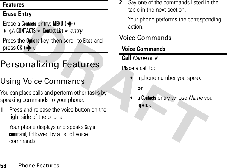 58Phone FeaturesPersonalizing FeaturesUsing Voice CommandsYou can place calls and perform other tasks by speaking commands to your phone.1Press and release the voice button on the right side of the phone.Your phone displays and speaks Say a command, followed by a list of voice commands.2Say one of the commands listed in the table in the next section.Your phone performs the corresponding action.Voice CommandsErase Entry Erase a Contacts entry: MENU(s) ECONTACTS Contact List entryPress the Options key, then scroll to Erase and press OK(s).FeaturesVoice CommandsCall Name or #Place a call to:•a phone number you speakor•a Contacts entry whose Name you speak