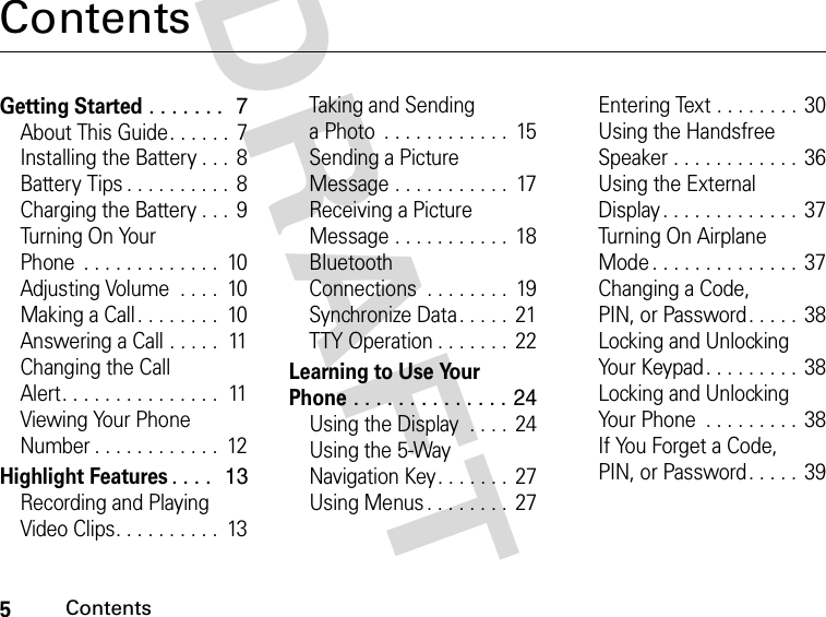 5ContentsDRAFT ContentsGetting Started . . . . . . .  7About This Guide. . . . . .  7Installing the Battery . . .  8Battery Tips . . . . . . . . . .  8Charging the Battery . . .  9Tu rn in g  O n  You r  Phone  . . . . . . . . . . . . .  10Adjusting Volume  . . . .  10Making a Call. . . . . . . .  10Answering a Call . . . . .  11Changing the Call Alert. . . . . . . . . . . . . . .  11Viewing Your Phone Number . . . . . . . . . . . .  12Highlight Features. . . .  13Recording and Playing Video Clips. . . . . . . . . .  13Taking and Sending a Photo  . . . . . . . . . . . .  15Sending a Picture Message . . . . . . . . . . .  17Receiving a Picture Message . . . . . . . . . . .  18Bluetooth Connections  . . . . . . . .  19Synchronize Data . . . . .  21TTY Operation . . . . . . .  22Learning to Use Your Phone . . . . . . . . . . . . . . 24Using the Display  . . . .  24Using the 5-Way Navigation Key. . . . . . .  27Using Menus . . . . . . . .  27Entering Text . . . . . . . . 30Using the Handsfree Speaker . . . . . . . . . . . .  36Using the External Display . . . . . . . . . . . . .  37Tu rn in g  O n A i r p l an e Mode . . . . . . . . . . . . . . 37Changing a Code, PIN, or Password. . . . . 38Locking and Unlocking Your Keypad. . . . . . . . .  38Locking and Unlocking Your Phone  . . . . . . . . .  38If You Forget a Code, PIN, or Password. . . . . 39