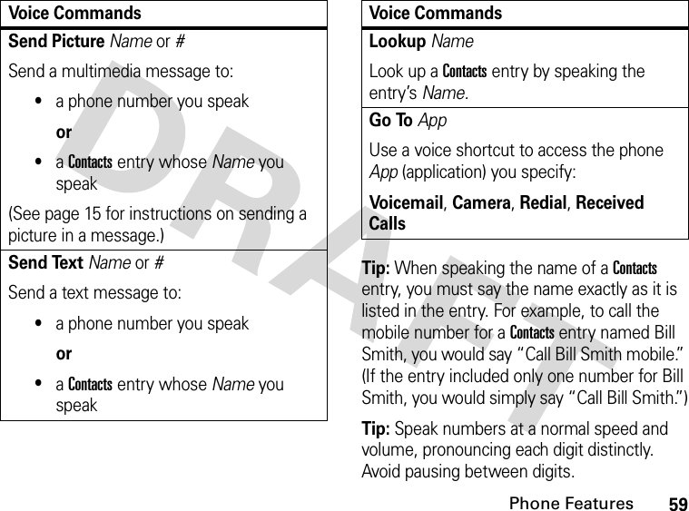 59Phone FeaturesTip: When speaking the name of a Contacts entry, you must say the name exactly as it is listed in the entry. For example, to call the mobile number for a Contacts entry named Bill Smith, you would say “Call Bill Smith mobile.” (If the entry included only one number for Bill Smith, you would simply say “Call Bill Smith.”)Tip: Speak numbers at a normal speed and volume, pronouncing each digit distinctly. Avoid pausing between digits.Send Picture Name or #Send a multimedia message to:•a phone number you speakor•a Contacts entry whose Name you speak(See page 15 for instructions on sending a picture in a message.)Send Text Name or #Send a text message to:•a phone number you speakor•a Contacts entry whose Name you speakVoice CommandsLookup NameLook up a Contacts entry by speaking the entry’s Name.Go ToAppUse a voice shortcut to access the phone App (application) you specify:Voic email, Camera, Redial, Received CallsVoice Commands