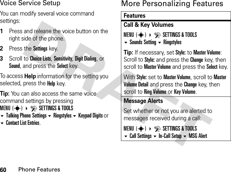 60Phone FeaturesVoice Service SetupYou can modify several voice command settings:1Press and release the voice button on the right side of the phone.2Press the Settings key.3Scroll to Choice Lists, Sensitivity, Digit Dialing, or Sound, and press the Select key.To access Help information for the setting you selected, press the Help key.Tip: You can also access the same voice command settings by pressing MENU(s)DSETTINGS &amp; TOOLS Talking Phone Settings Ringstyles Keypad Digits or Contact List Entries.More Personalizing FeaturesFeaturesCall &amp; Key VolumesMENU(s) DSETTINGS &amp; TOOLSSounds Setting RingstylesTip: If necessary, set Style: to Master Volume:Scroll to Style: and press the Change key, then scroll to Master Volume and press the Select key.With Style: set to Master Volume, scroll to Master Volume Detail and press the Change key, then scroll to Ring Volume or Key Volume.Message AlertsSet whether or not you are alerted to messages received during a call:MENU(s) DSETTINGS &amp; TOOLSCall SettingsIn-Call Setup MSG Alert