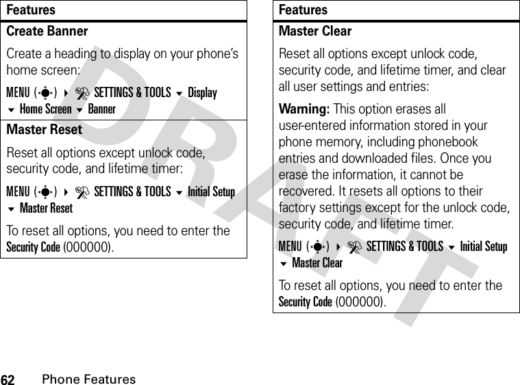 62Phone FeaturesCreate BannerCreate a heading to display on your phone’s home screen:MENU(s) DSETTINGS &amp; TOOLS Display Home Screen BannerMaster ResetReset all options except unlock code, security code, and lifetime timer:MENU(s) DSETTINGS &amp; TOOLS Initial Setup Master ResetTo reset all options, you need to enter the Security Code (000000).FeaturesMaster ClearReset all options except unlock code, security code, and lifetime timer, and clear all user settings and entries:Warning: This option erases all user-entered information stored in your phone memory, including phonebook entries and downloaded files. Once you erase the information, it cannot be recovered. It resets all options to their factory settings except for the unlock code, security code, and lifetime timer.MENU(s) DSETTINGS &amp; TOOLS Initial Setup Master ClearTo reset all options, you need to enter the Security Code (000000).Features